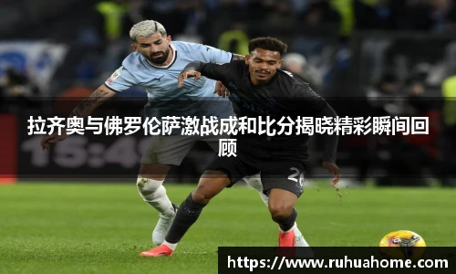 拉齐奥与佛罗伦萨激战成和比分揭晓精彩瞬间回顾