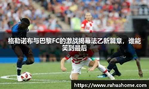 格勒诺布与巴黎FC的激战揭幕法乙新篇章，谁能笑到最后